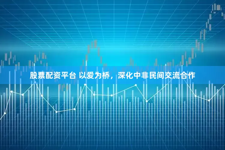 股票配资平台 以爱为桥，深化中非民间交流合作
