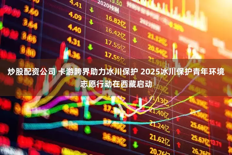 炒股配资公司 卡游跨界助力冰川保护 2025冰川保护青年环境志愿行动在西藏启动