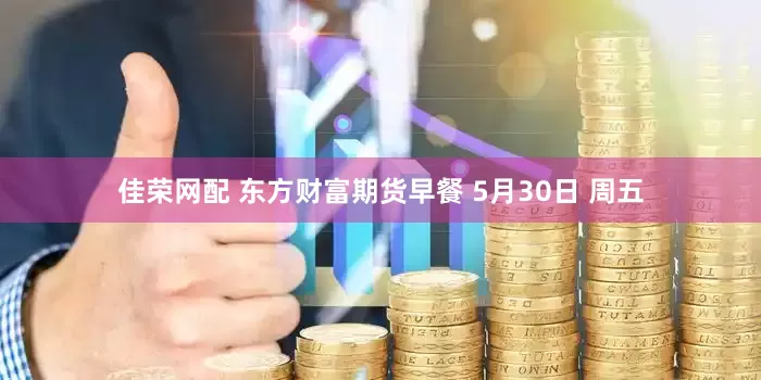 佳荣网配 东方财富期货早餐 5月30日 周五
