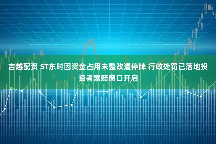 吉越配资 ST东时因资金占用未整改遭停牌 行政处罚已落地投资者索赔窗口开启