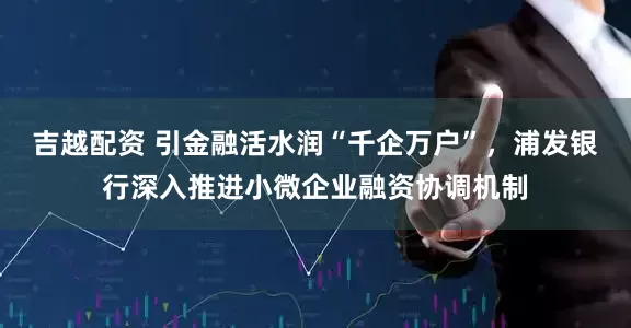 吉越配资 引金融活水润“千企万户”，浦发银行深入推进小微企业融资协调机制