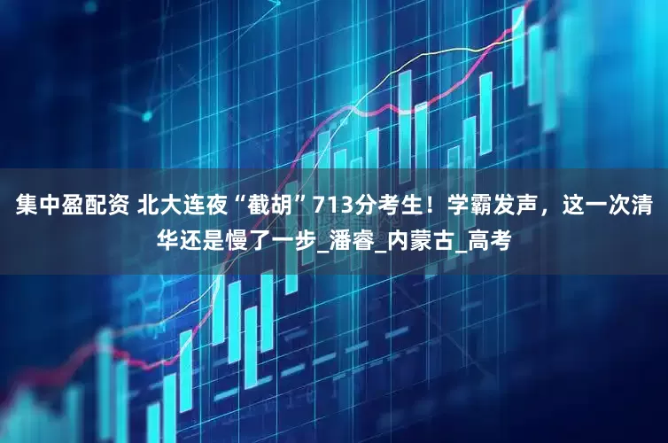 集中盈配资 北大连夜“截胡”713分考生！学霸发声，这一次清华还是慢了一步_潘睿_内蒙古_高考