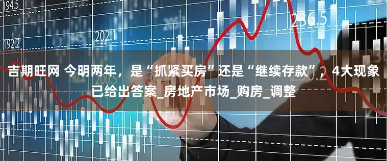 吉期旺网 今明两年，是“抓紧买房”还是“继续存款”，4大现象已给出答案_房地产市场_购房_调整