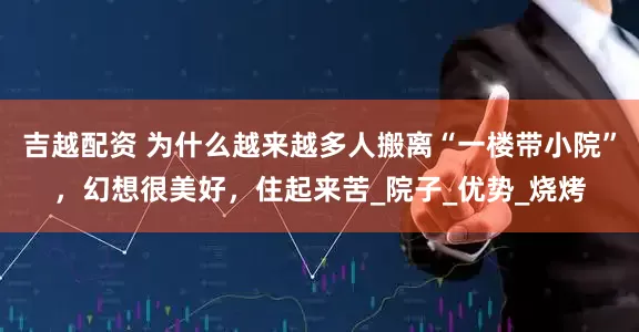吉越配资 为什么越来越多人搬离“一楼带小院”，幻想很美好，住起来苦_院子_优势_烧烤