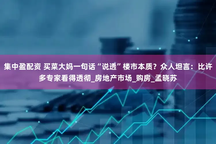集中盈配资 买菜大妈一句话“说透”楼市本质？众人坦言：比许多专家看得透彻_房地产市场_购房_孟晓苏