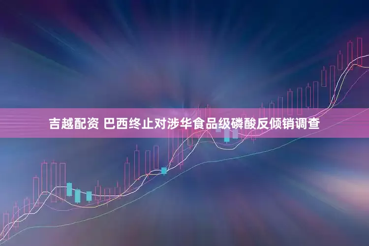 吉越配资 巴西终止对涉华食品级磷酸反倾销调查