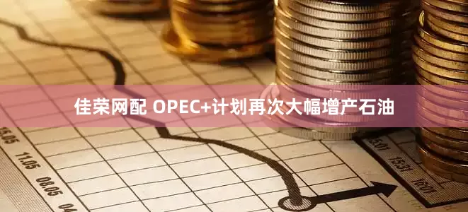 佳荣网配 OPEC+计划再次大幅增产石油