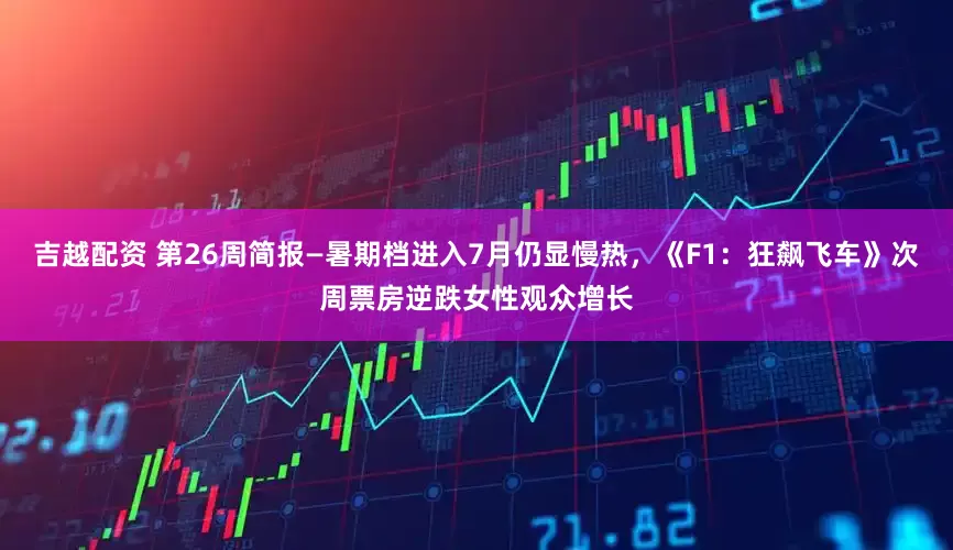 吉越配资 第26周简报—暑期档进入7月仍显慢热，《F1：狂飙飞车》次周票房逆跌女性观众增长