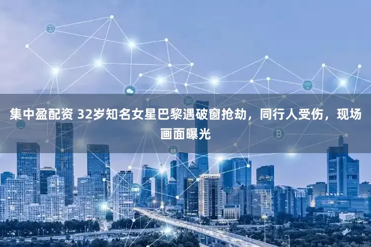 集中盈配资 32岁知名女星巴黎遇破窗抢劫，同行人受伤，现场画面曝光