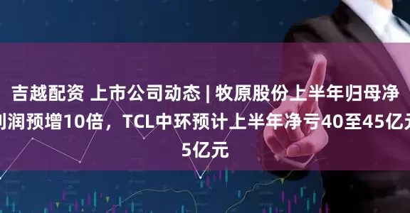 吉越配资 上市公司动态 | 牧原股份上半年归母净利润预增10倍，TCL中环预计上半年净亏40至45亿元