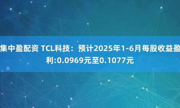 集中盈配资 TCL科技：预计2025年1-6月每股收益盈利:0.0969元至0.1077元