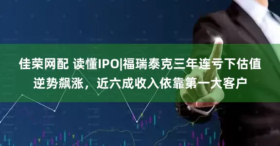 佳荣网配 读懂IPO|福瑞泰克三年连亏下估值逆势飙涨，近六成收入依靠第一大客户