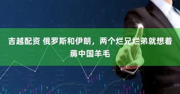 吉越配资 俄罗斯和伊朗，两个烂兄烂弟就想着薅中国羊毛