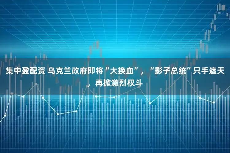集中盈配资 乌克兰政府即将“大换血”，“影子总统”只手遮天，再掀激烈权斗