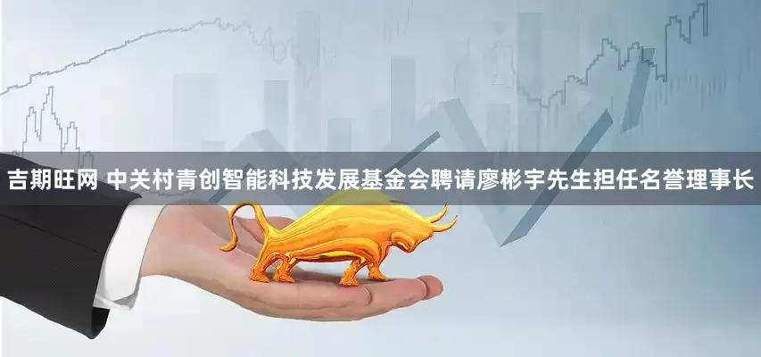 吉期旺网 中关村青创智能科技发展基金会聘请廖彬宇先生担任名誉理事长