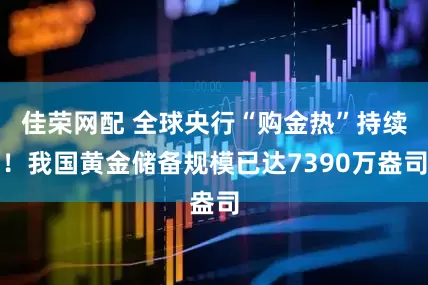 佳荣网配 全球央行“购金热”持续！我国黄金储备规模已达7390万盎司