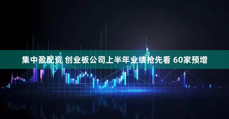 集中盈配资 创业板公司上半年业绩抢先看 60家预增