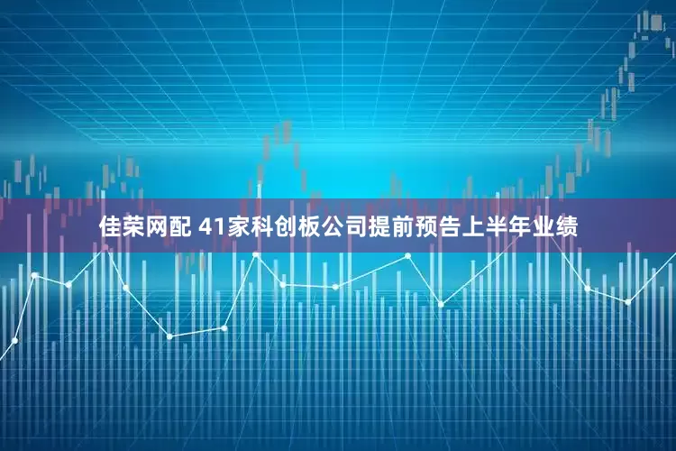 佳荣网配 41家科创板公司提前预告上半年业绩