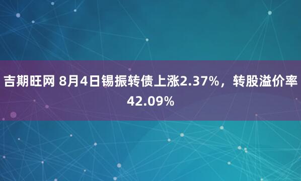 吉期旺网 8月4日锡振转债上涨2.37%，转股溢价率42.09%