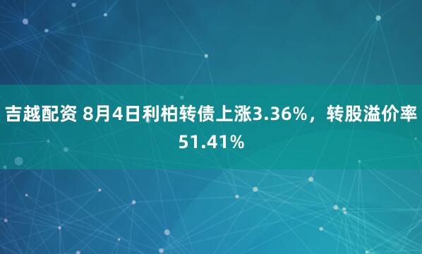 吉越配资 8月4日利柏转债上涨3.36%，转股溢价率51.41%