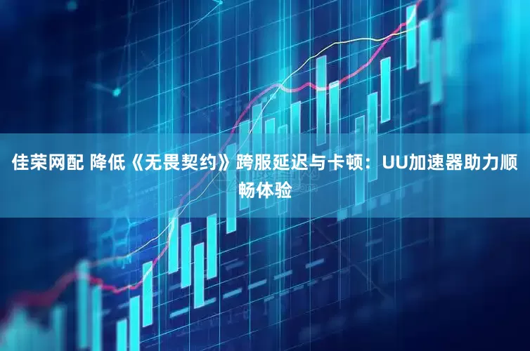 佳荣网配 降低《无畏契约》跨服延迟与卡顿：UU加速器助力顺畅体验