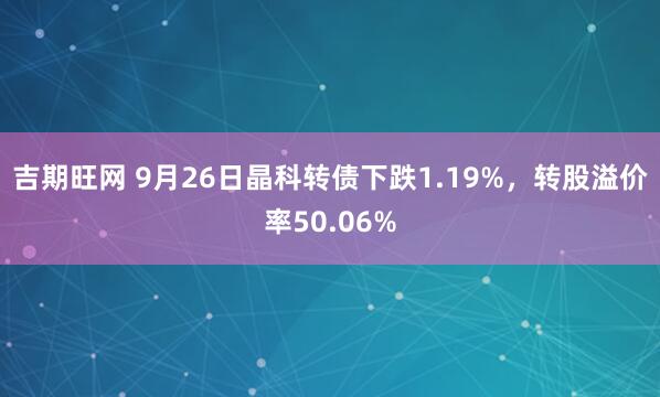 吉期旺网 9月26日晶科转债下跌1.19%，转股溢价率50.06%