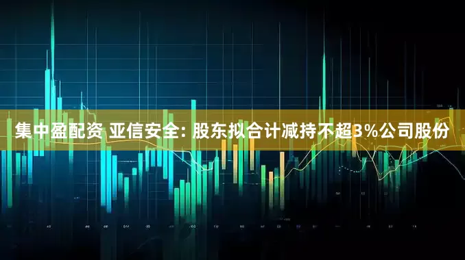 集中盈配资 亚信安全: 股东拟合计减持不超3%公司股份