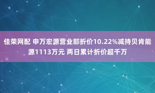 佳荣网配 申万宏源营业部折价10.22%减持贝肯能源1113万元 两日累计折价超千万