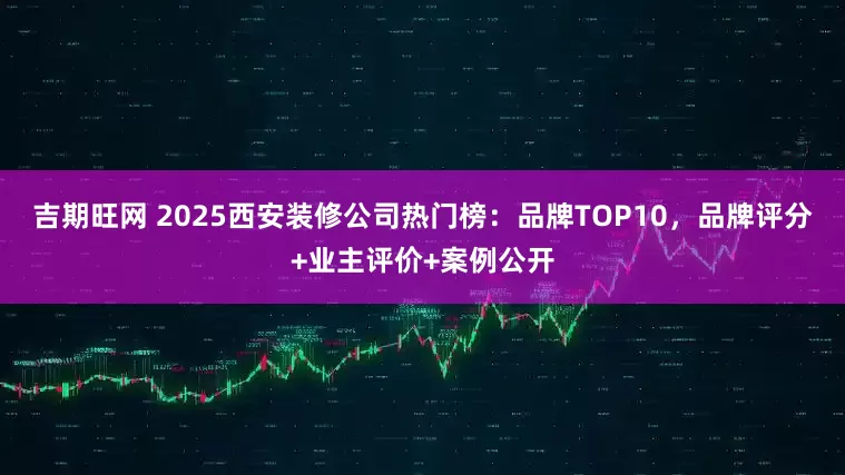 吉期旺网 2025西安装修公司热门榜:品牌TOP10,品牌评分+业主评价+案例公开