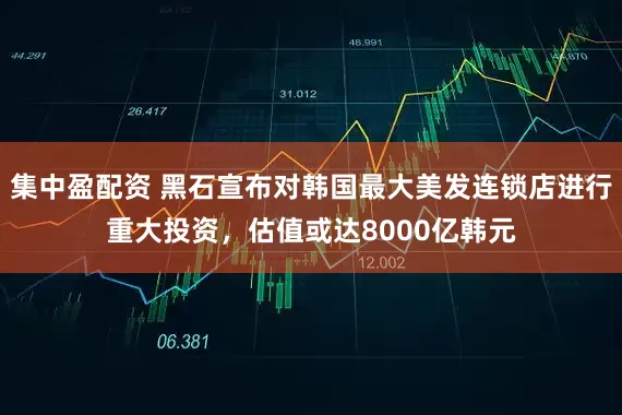 集中盈配资 黑石宣布对韩国最大美发连锁店进行重大投资，估值或达8000亿韩元