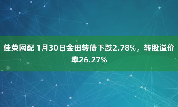 佳荣网配 1月30日金田转债下跌2.78%，转股溢价率26.27%