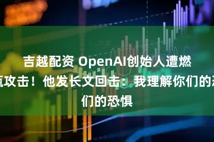 吉越配资 OpenAI创始人遭燃烧瓶攻击！他发长文回击：我理解你们的恐惧