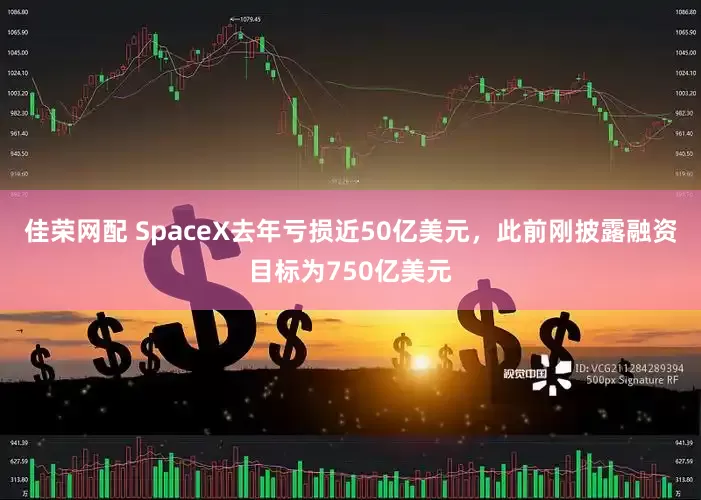 佳荣网配 SpaceX去年亏损近50亿美元，此前刚披露融资目标为750亿美元